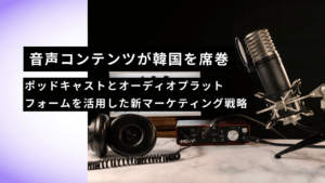 音声コンテンツが韓国を席巻｜ポッドキャストとオーディオプラットフォームを活用した新マーケティング戦略