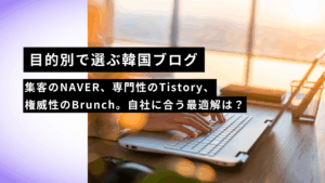 【目的別で選ぶ韓国ブログ】集客のNAVER、専門性のTistory、権威性のBrunch。自社に合う最適解は？